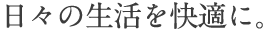 日々の生活を快適に。