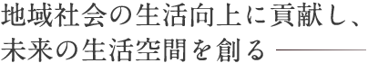 地域社会の生活向上に貢献し、未来の生活空間を創る