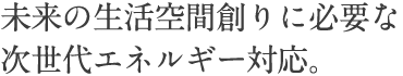 未来の生活空間創りに必要な次世代エネルギー対応。